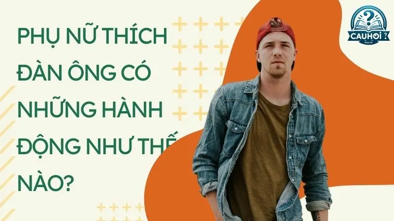 Phụ nữ thích đàn ông có những hành động như thế nào? Phụ nữ thích đàn ông có những hành động như thế nào?